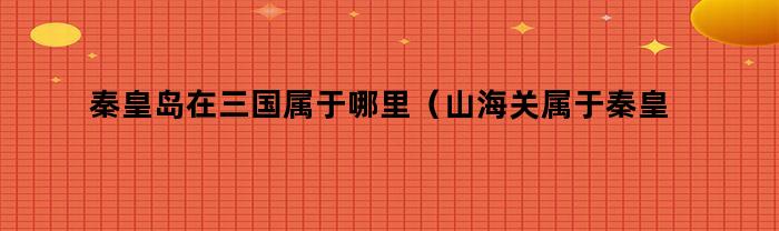 秦皇岛在三国属于哪里（山海关属于秦皇岛市吗）