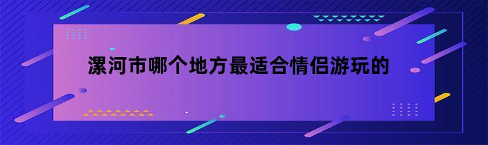 漯河市十大浪漫胜地推荐，情侣游玩首选