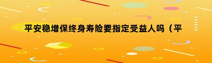 平安稳增保终身寿险要指定受益人吗（平安保险怎么增加受益人）