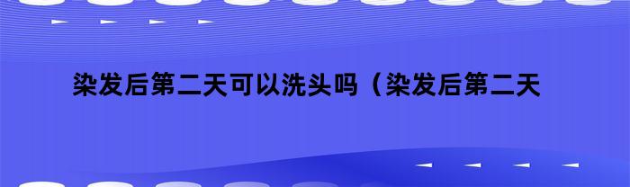 染发后第二天可以洗头吗(染发后第二天可以洗头吗女生)