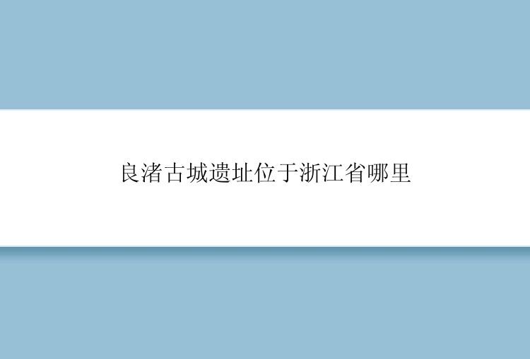 良渚古城遗址位于浙江省哪里