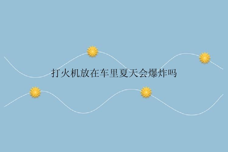 打火机放在车里夏天会爆炸吗