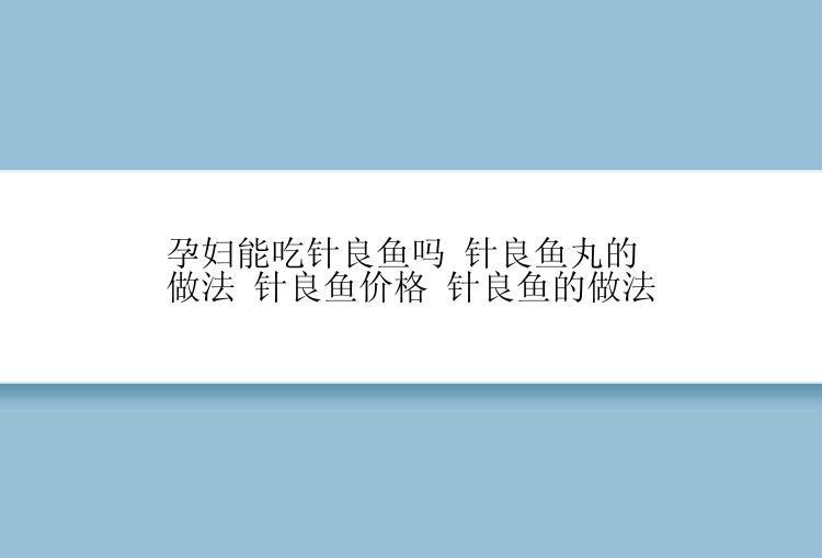 孕妇能吃针良鱼吗 针良鱼丸的做法 针良鱼价格 针良鱼的做法