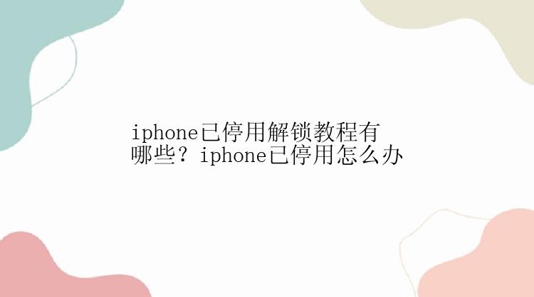 iphone已停用解锁教程有哪些？iphone已停用怎么办