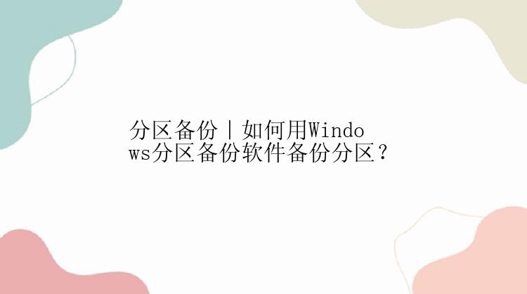 分区备份｜如何用Windows分区备份软件备份分区？