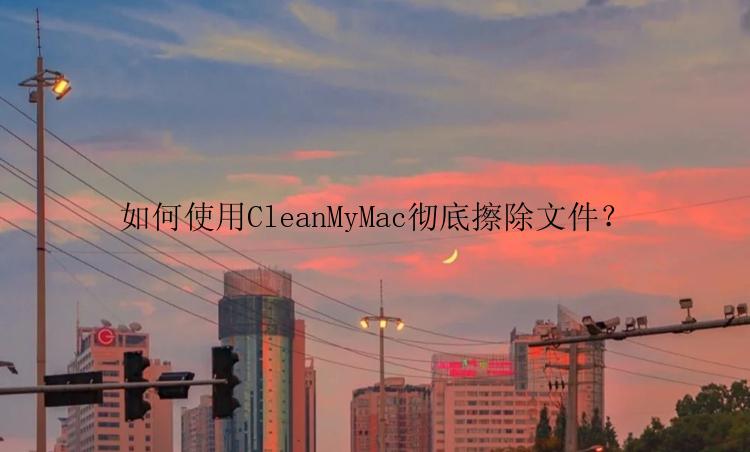 如何使用CleanMyMac彻底擦除文件？