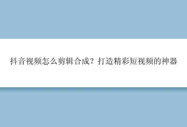 抖音视频怎么剪辑合成？打造精彩短视频的神器