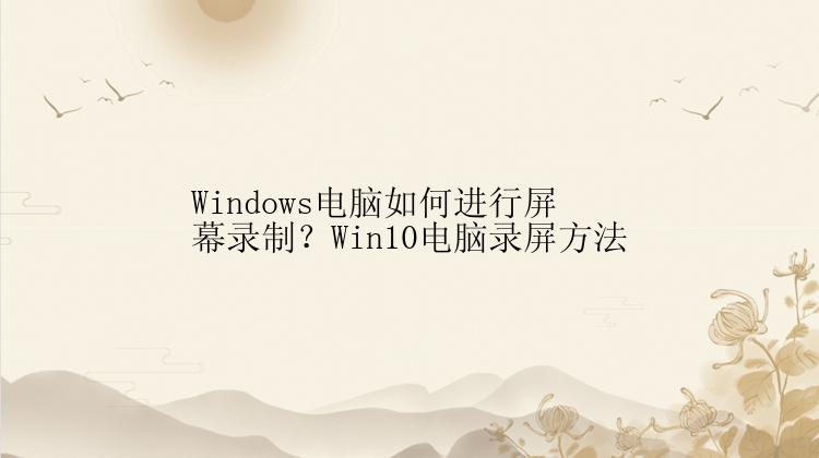 Windows电脑如何进行屏幕录制？Win10电脑录屏方法