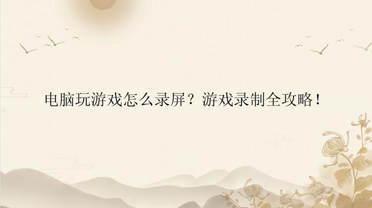 电脑玩游戏怎么录屏？游戏录制全攻略！