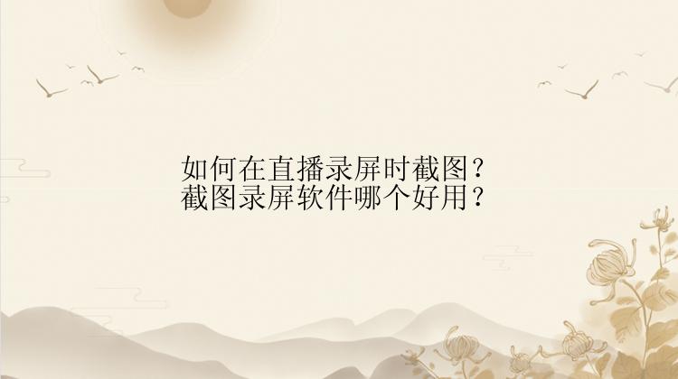 如何在直播录屏时截图？截图录屏软件哪个好用？