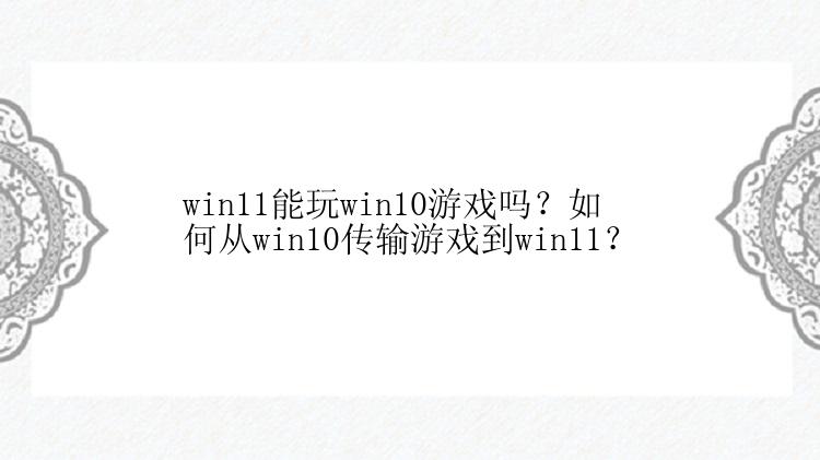 win11能玩win10游戏吗？如何从win10传输游戏到win11？