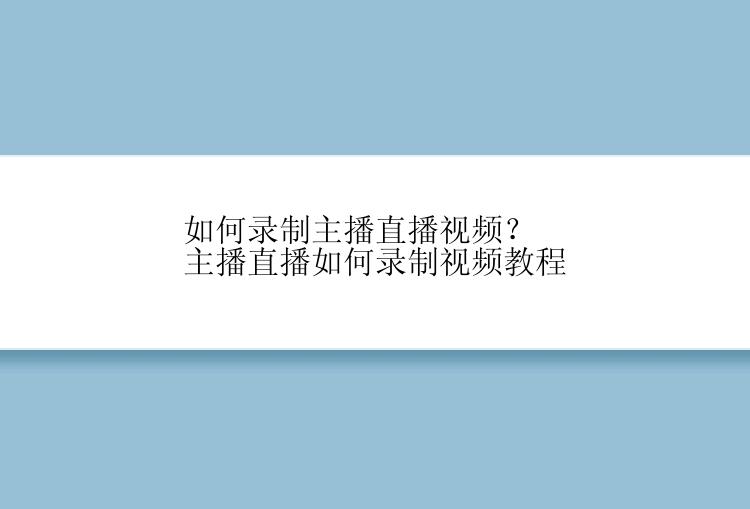 如何录制主播直播视频？主播直播如何录制视频教程