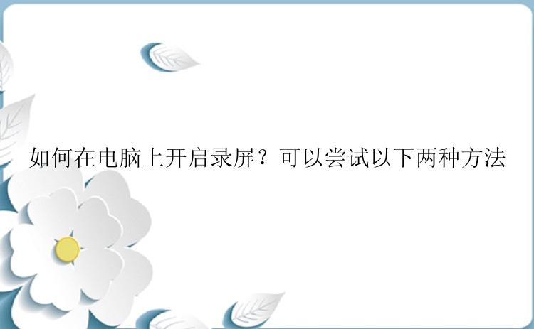 如何在电脑上开启录屏？可以尝试以下两种方法