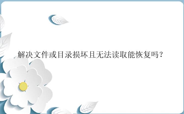 解决文件或目录损坏且无法读取能恢复吗？