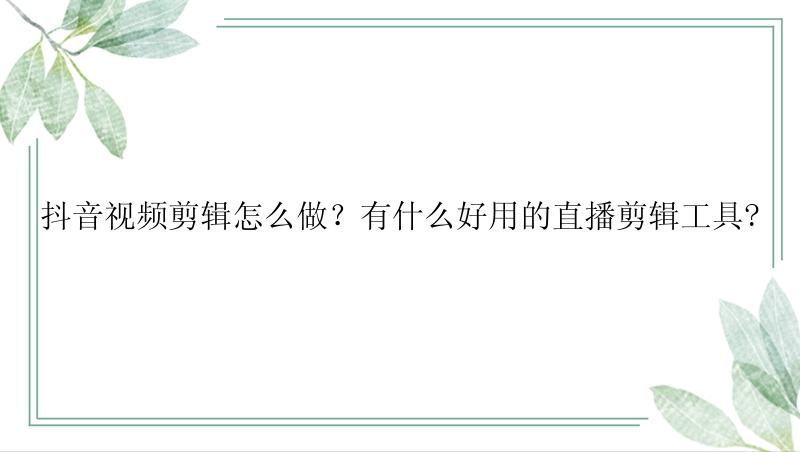 抖音视频剪辑怎么做？有什么好用的直播剪辑工具?