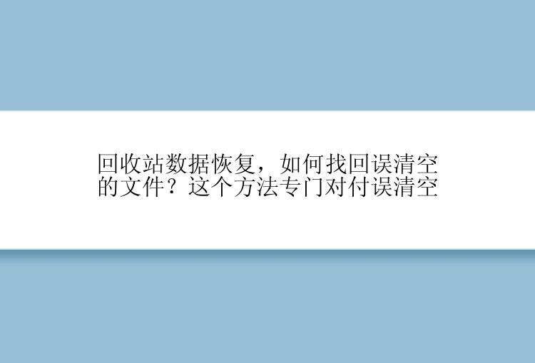 回收站数据恢复，如何找回误清空的文件？这个方法专门对付误清空