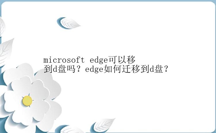 microsoft edge可以移到d盘吗？edge如何迁移到d盘？