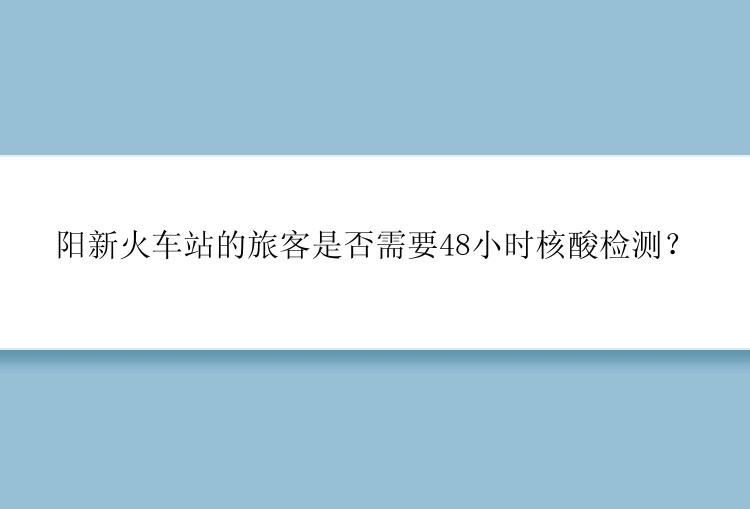 阳新火车站的旅客是否需要48小时核酸检测？