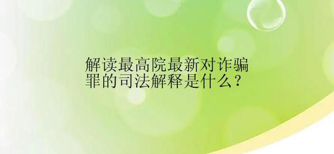 解读最高院最新对诈骗罪的司法解释是什么？