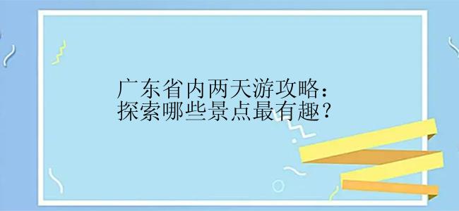 广东省内两天游攻略：探索哪些景点最有趣？