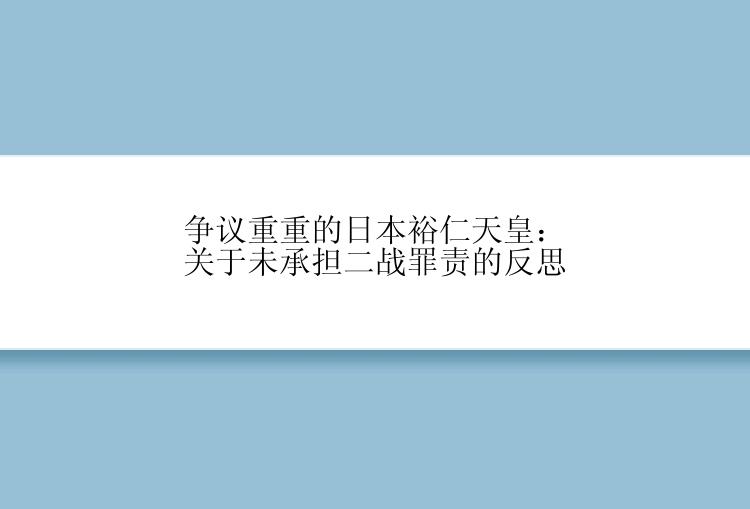 争议重重的日本裕仁天皇：关于未承担二战罪责的反思