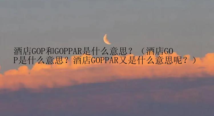 酒店GOP和GOPPAR是什么意思？（酒店GOP是什么意思？酒店GOPPAR又是什么意思呢？）