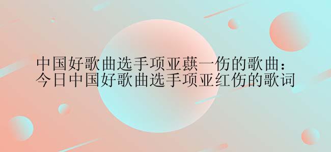 中国好歌曲选手项亚蕻一伤的歌曲：今日中国好歌曲选手项亚红伤的歌词