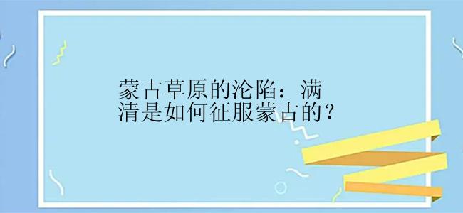 蒙古草原的沦陷：满清是如何征服蒙古的？