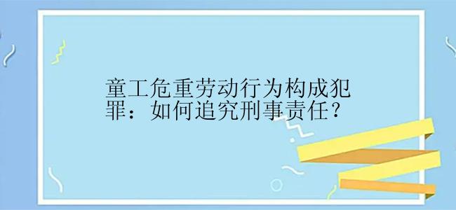 童工危重劳动行为构成犯罪：如何追究刑事责任？