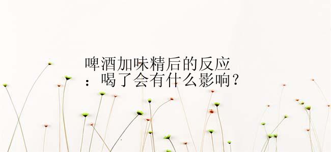 啤酒加味精后的反应：喝了会有什么影响？