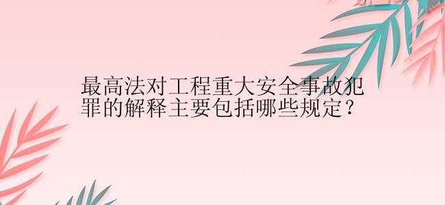 最高法对工程重大安全事故犯罪的解释主要包括哪些规定？