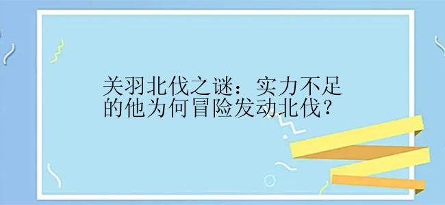 关羽北伐之谜：实力不足的他为何冒险发动北伐？