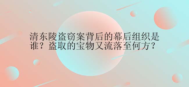 清东陵盗窃案背后的幕后组织是谁？盗取的宝物又流落至何方？