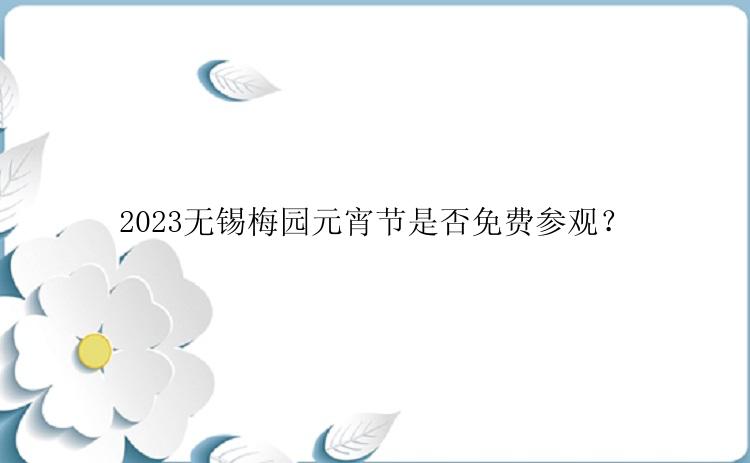 2023无锡梅园元宵节是否免费参观？