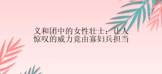 义和团中的女性壮士：让人惊叹的威力竟由寡妇兵担当