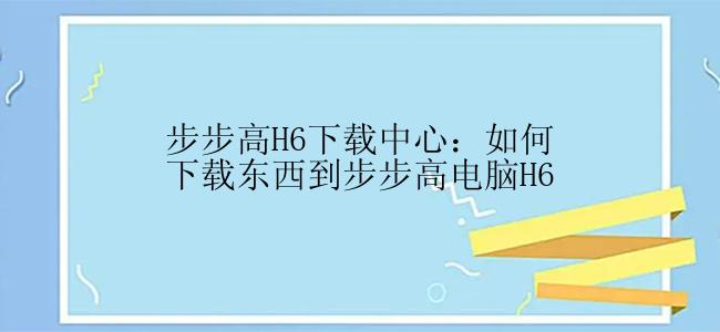 步步高H6下载中心：如何下载东西到步步高电脑H6