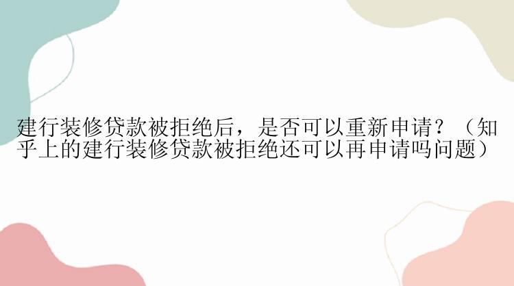 建行装修贷款被拒绝后，是否可以重新申请？（知乎上的建行装修贷款被拒绝还可以再申请吗问题）