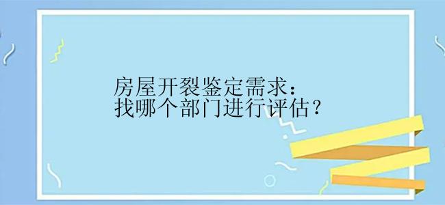 房屋开裂鉴定需求：找哪个部门进行评估？