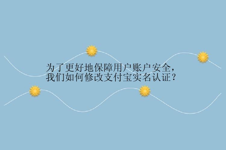 为了更好地保障用户账户安全，我们如何修改支付宝实名认证？