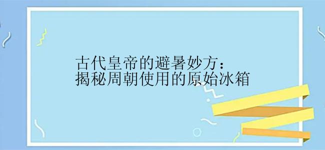 古代皇帝的避暑妙方：揭秘周朝使用的原始冰箱