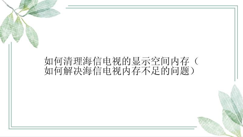 如何清理海信电视的显示空间内存（如何解决海信电视内存不足的问题）