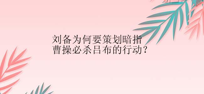 刘备为何要策划暗指曹操必杀吕布的行动？