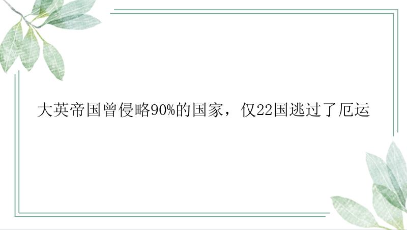 大英帝国曾侵略90%的国家，仅22国逃过了厄运