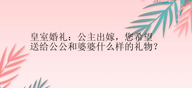 皇室婚礼：公主出嫁，您希望送给公公和婆婆什么样的礼物？