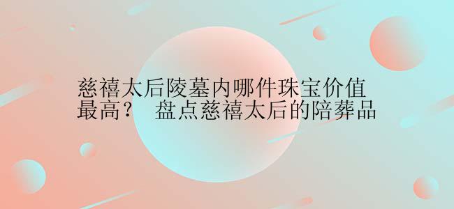 慈禧太后陵墓内哪件珠宝价值最高？ 盘点慈禧太后的陪葬品