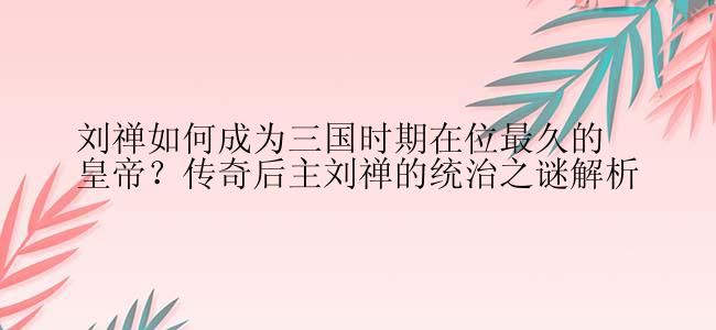 刘禅如何成为三国时期在位最久的皇帝？传奇后主刘禅的统治之谜解析