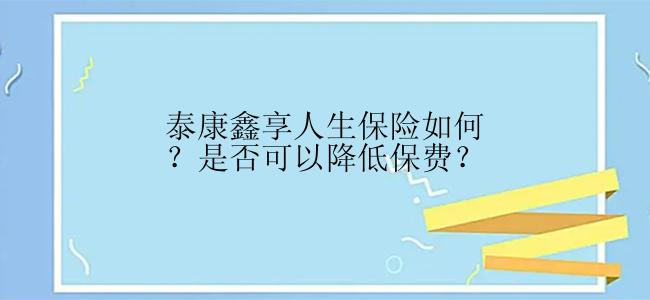 泰康鑫享人生保险如何？是否可以降低保费？