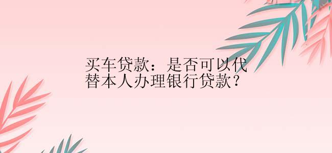 买车贷款：是否可以代替本人办理银行贷款？