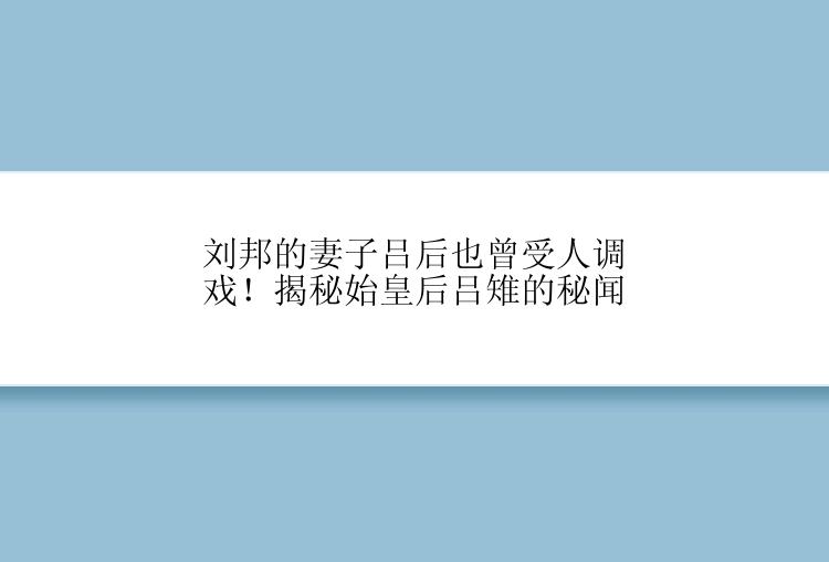 刘邦的妻子吕后也曾受人调戏！揭秘始皇后吕雉的秘闻