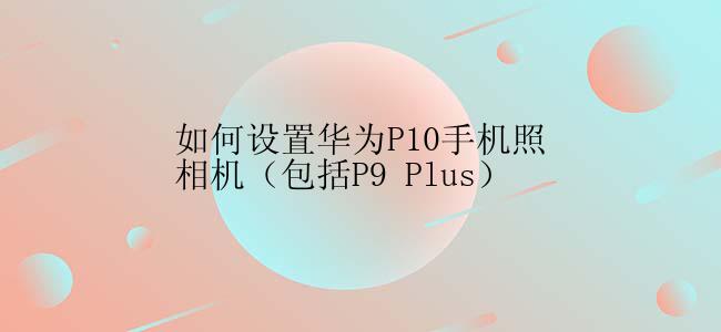 如何设置华为P10手机照相机（包括P9 Plus）